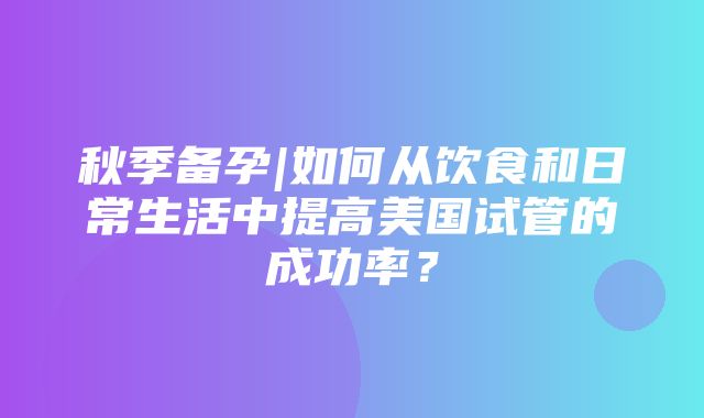 秋季备孕|如何从饮食和日常生活中提高美国试管的成功率？