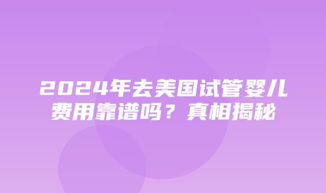 2024年去美国试管婴儿费用靠谱吗？真相揭秘