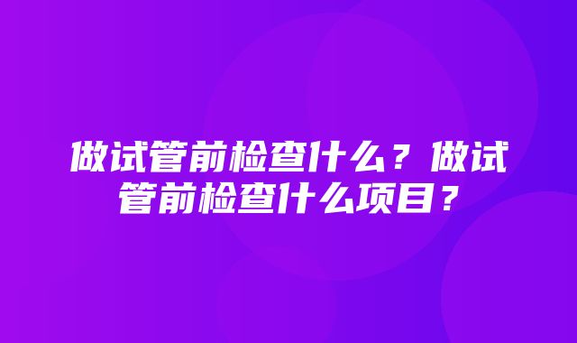 做试管前检查什么？做试管前检查什么项目？