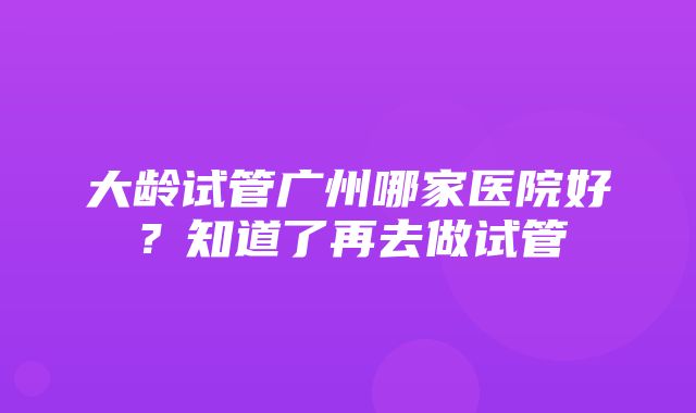 大龄试管广州哪家医院好？知道了再去做试管