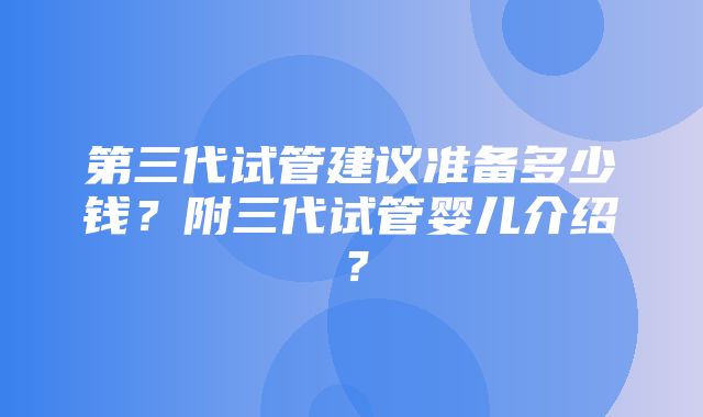 第三代试管建议准备多少钱？附三代试管婴儿介绍？