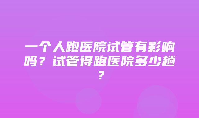 一个人跑医院试管有影响吗？试管得跑医院多少趟？