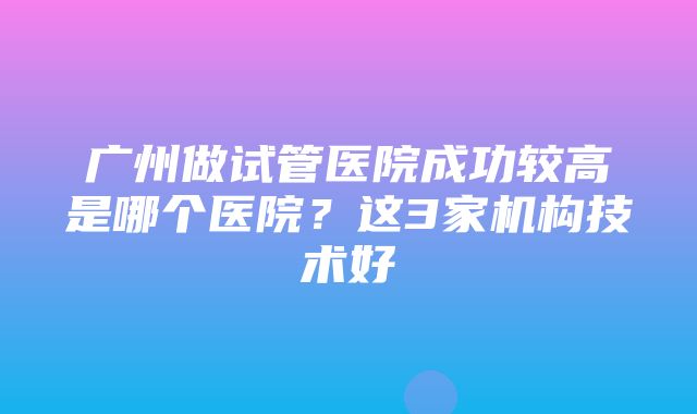 广州做试管医院成功较高是哪个医院？这3家机构技术好