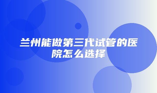 兰州能做第三代试管的医院怎么选择