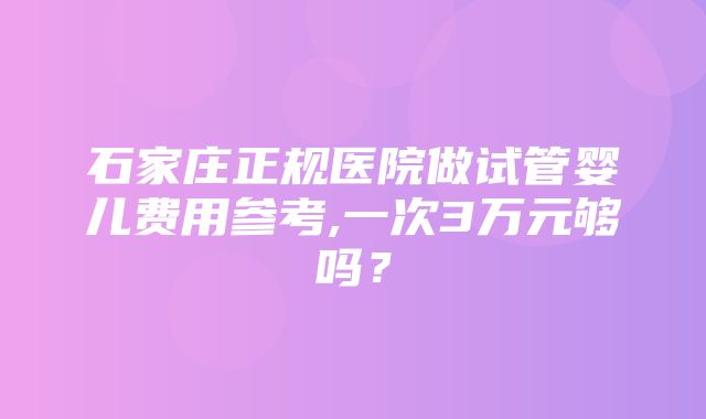 石家庄正规医院做试管婴儿费用参考,一次3万元够吗？