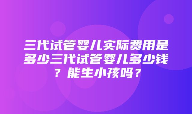 三代试管婴儿实际费用是多少三代试管婴儿多少钱？能生小孩吗？