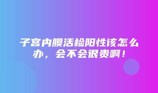 子宫内膜活检阳性该怎么办，会不会很贵啊！