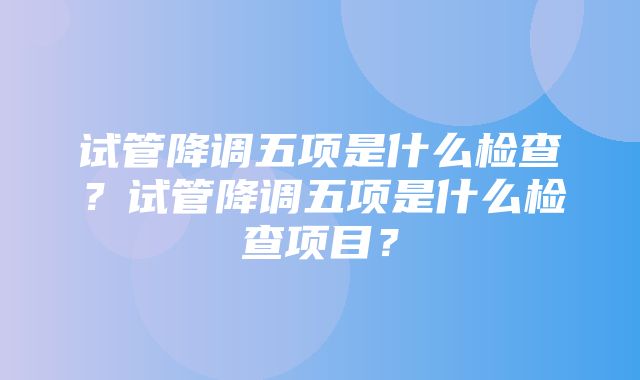 试管降调五项是什么检查？试管降调五项是什么检查项目？