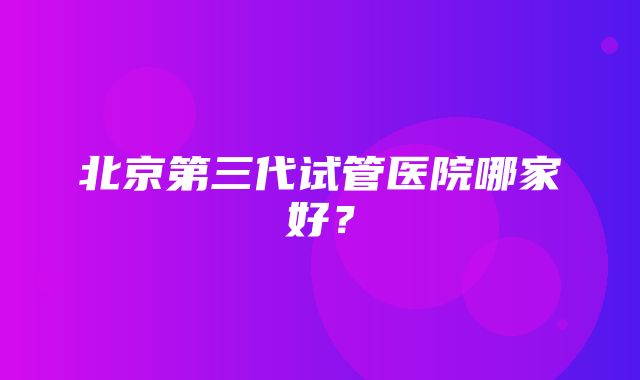 北京第三代试管医院哪家好？