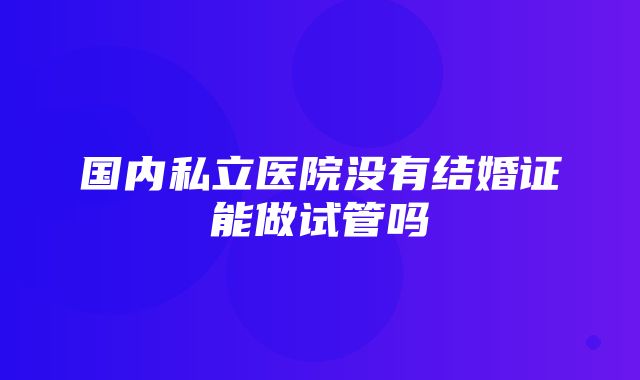 国内私立医院没有结婚证能做试管吗