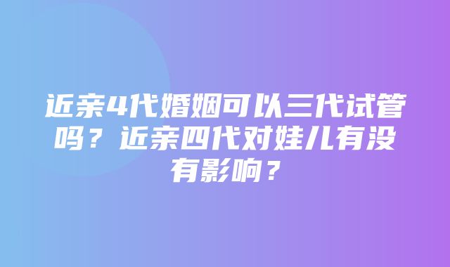 近亲4代婚姻可以三代试管吗？近亲四代对娃儿有没有影响？