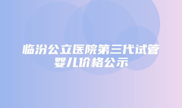 临汾公立医院第三代试管婴儿价格公示