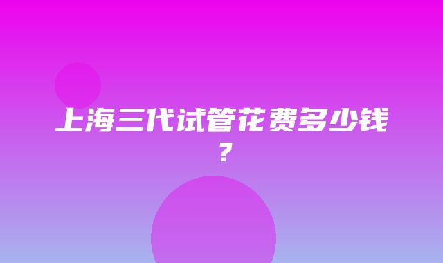 上海三代试管花费多少钱？