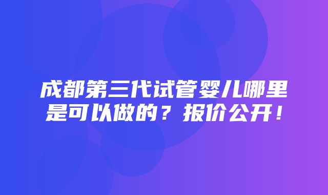 成都第三代试管婴儿哪里是可以做的？报价公开！