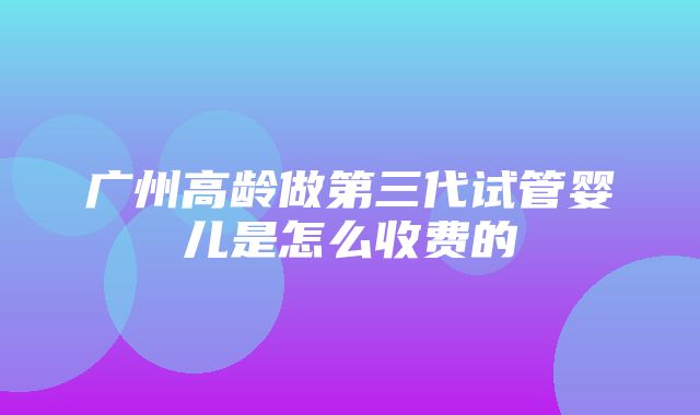 广州高龄做第三代试管婴儿是怎么收费的