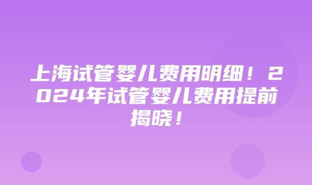 上海试管婴儿费用明细！2024年试管婴儿费用提前揭晓！