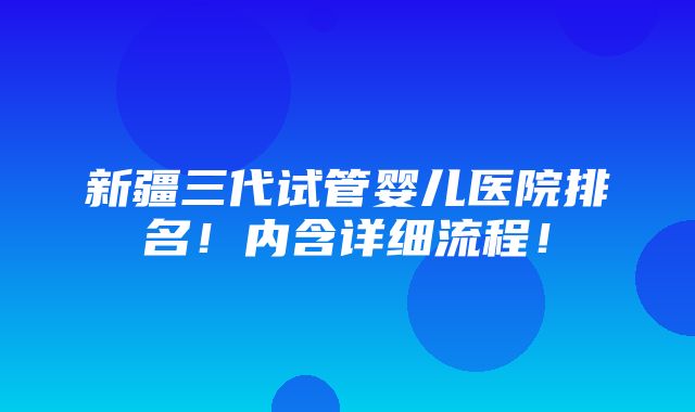 新疆三代试管婴儿医院排名！内含详细流程！