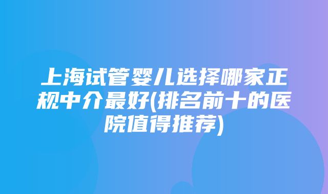 上海试管婴儿选择哪家正规中介最好(排名前十的医院值得推荐)