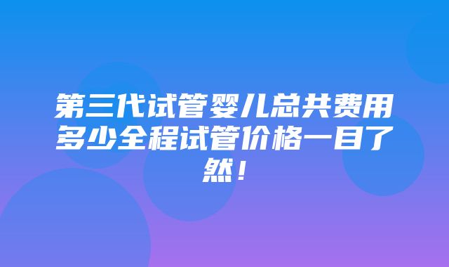 第三代试管婴儿总共费用多少全程试管价格一目了然！