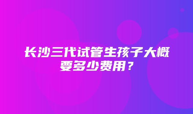 长沙三代试管生孩子大概要多少费用？