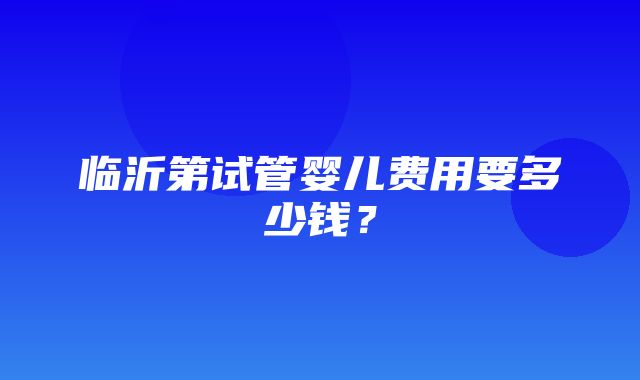 临沂第试管婴儿费用要多少钱？