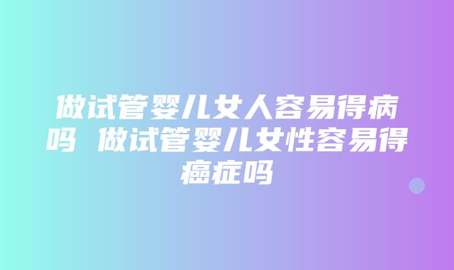 做试管婴儿女人容易得病吗 做试管婴儿女性容易得癌症吗