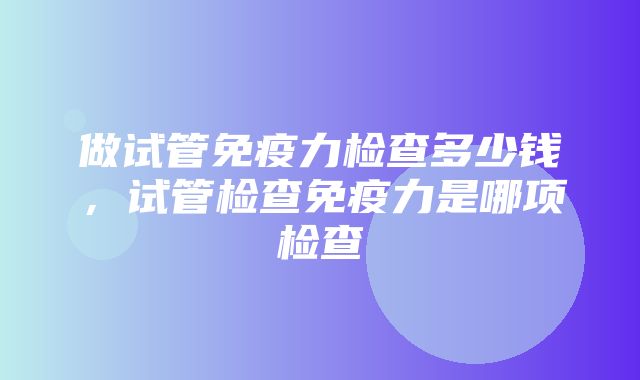 做试管免疫力检查多少钱，试管检查免疫力是哪项检查