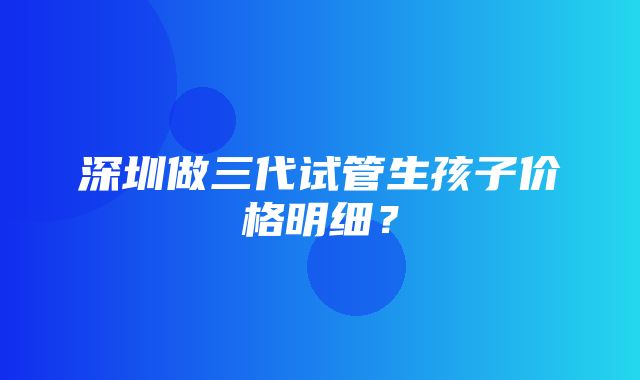 深圳做三代试管生孩子价格明细？