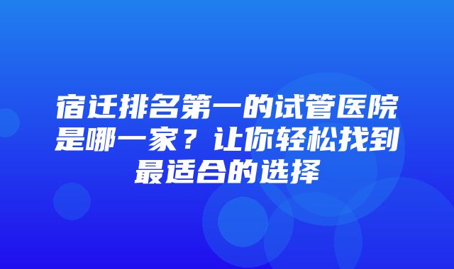 宿迁排名第一的试管医院是哪一家？让你轻松找到最适合的选择