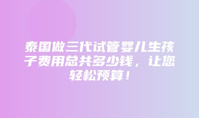 泰国做三代试管婴儿生孩子费用总共多少钱，让您轻松预算！