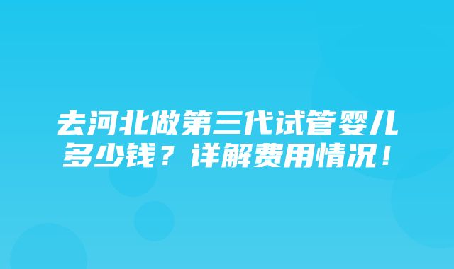 去河北做第三代试管婴儿多少钱？详解费用情况！