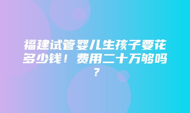 福建试管婴儿生孩子要花多少钱！费用二十万够吗？