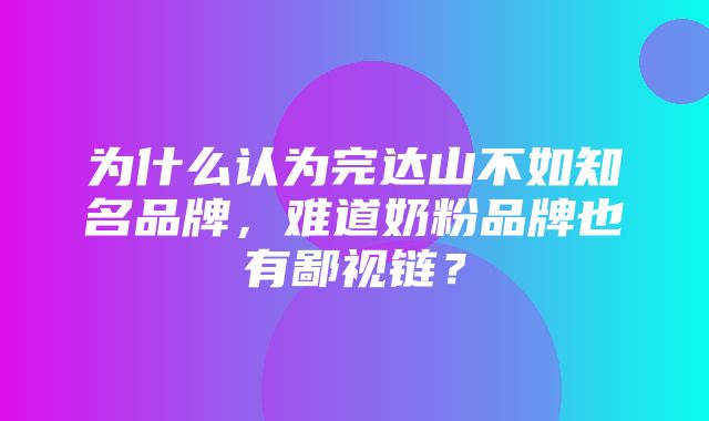 为什么认为完达山不如知名品牌，难道奶粉品牌也有鄙视链？