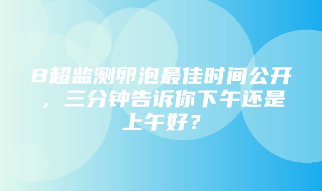 B超监测卵泡最佳时间公开，三分钟告诉你下午还是上午好？