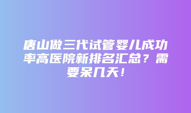 唐山做三代试管婴儿成功率高医院新排名汇总？需要呆几天！