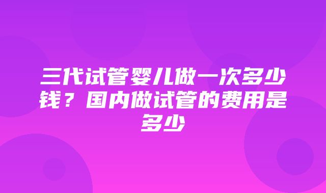 三代试管婴儿做一次多少钱？国内做试管的费用是多少