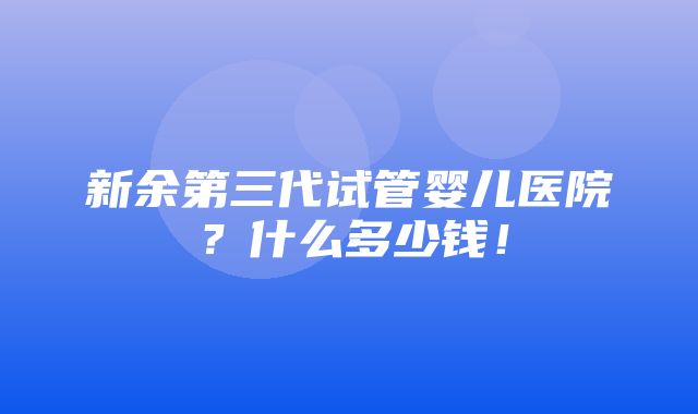 新余第三代试管婴儿医院？什么多少钱！