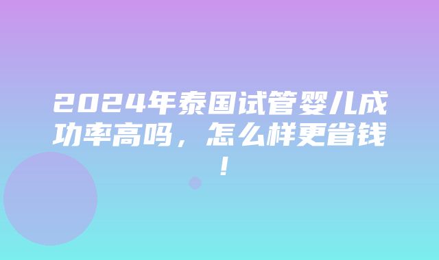 2024年泰国试管婴儿成功率高吗，怎么样更省钱！