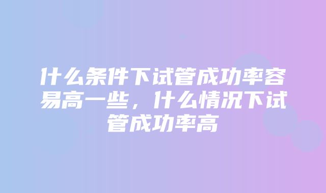 什么条件下试管成功率容易高一些，什么情况下试管成功率高