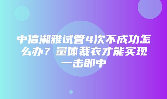 中信湘雅试管4次不成功怎么办？量体裁衣才能实现一击即中