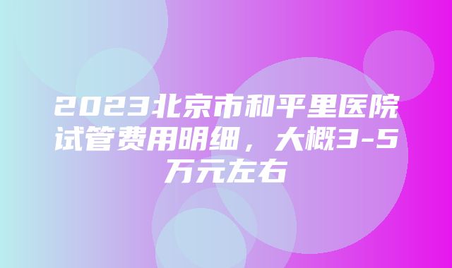 2023北京市和平里医院试管费用明细，大概3-5万元左右