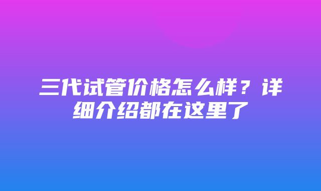 三代试管价格怎么样？详细介绍都在这里了