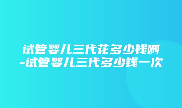 试管婴儿三代花多少钱啊-试管婴儿三代多少钱一次