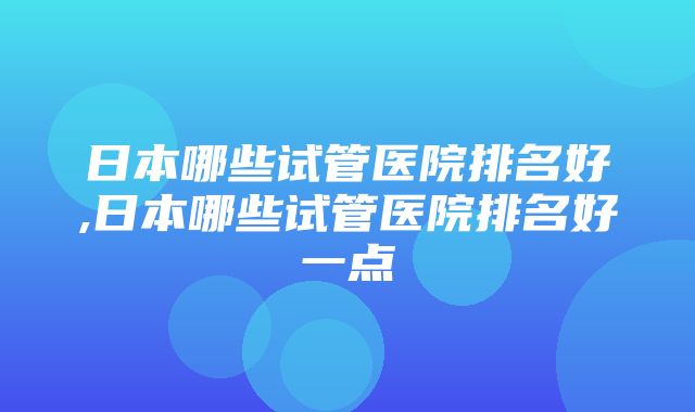 日本哪些试管医院排名好,日本哪些试管医院排名好一点