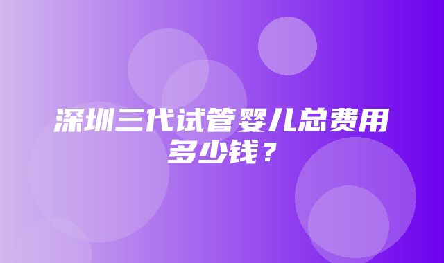 深圳三代试管婴儿总费用多少钱？