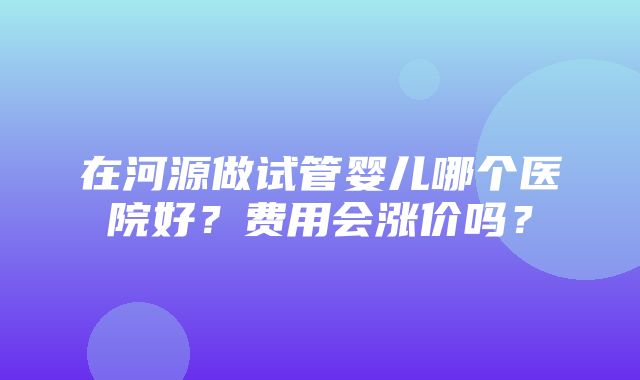 在河源做试管婴儿哪个医院好？费用会涨价吗？