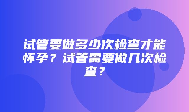 试管要做多少次检查才能怀孕？试管需要做几次检查？