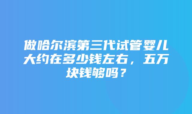 做哈尔滨第三代试管婴儿大约在多少钱左右，五万块钱够吗？