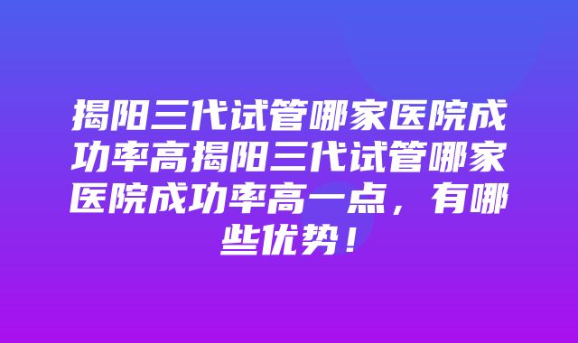 揭阳三代试管哪家医院成功率高揭阳三代试管哪家医院成功率高一点，有哪些优势！