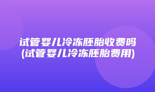 试管婴儿冷冻胚胎收费吗(试管婴儿冷冻胚胎费用)